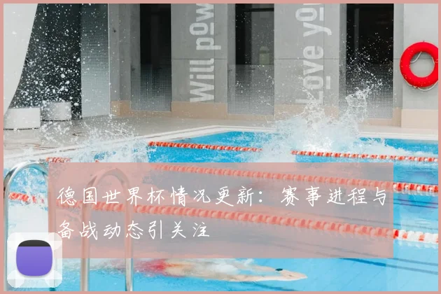 德国世界杯情况更新:赛事进程与备战动态引关注