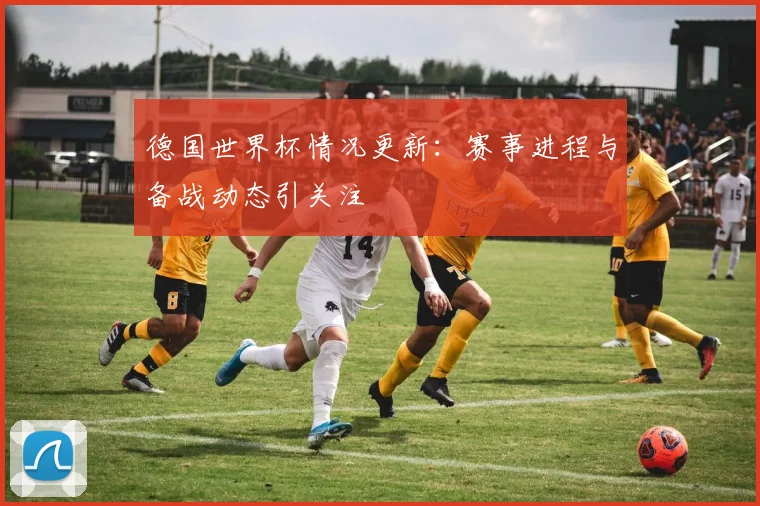 德国世界杯情况更新：赛事进程与备战动态引关注