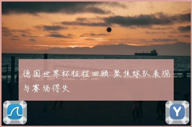 德国世界杯征程回顾 聚焦球队表现与赛场得失